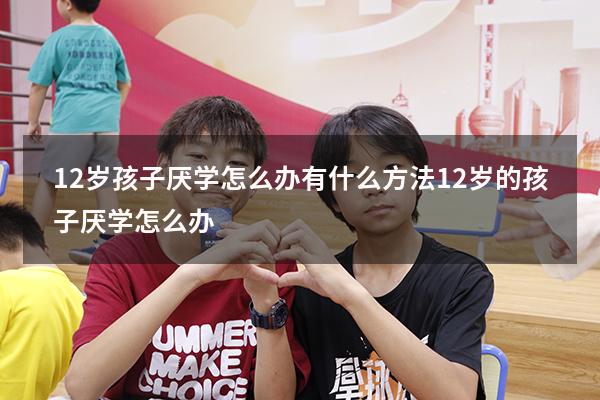 12岁孩子厌学怎么办 有什么方法（12岁的孩子厌学怎么办）